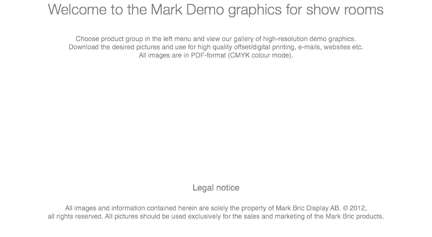 Welcome to the Mark Demo graphics for show rooms Choose product group in the left menu and view our gallery of high-resolution demo graphics. Download the desired pictures and use for high quality offset/digital printing, e-mails, websites etc. All images are in PDF-format (CMYK colour mode). Legal notice All images and information contained herein are solely the property of Mark Bric Display AB. © 2012, all rights reserved. All pictures should be used exclusively for the sales and marketing of the Mark Bric products. 