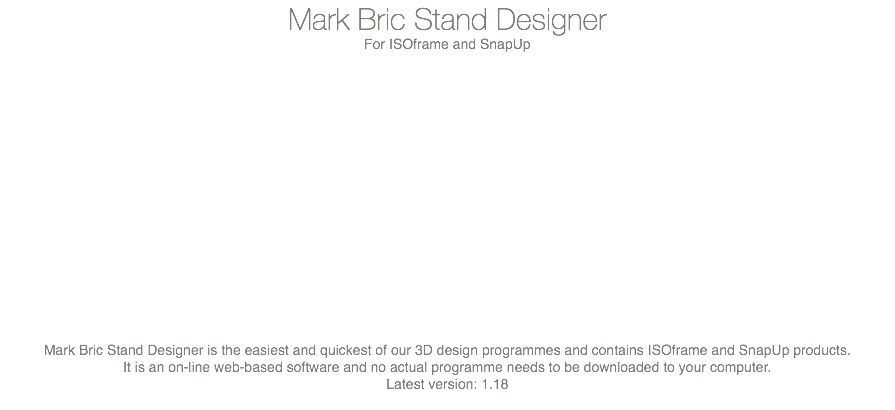 Mark Bric Stand Designer For ISOframe and SnapUp Mark Bric Stand Designer is the easiest and quickest of our 3D design programmes and contains ISOframe and SnapUp products. It is an on-line web-based software and no actual programme needs to be downloaded to your computer. Latest version: 1.18 