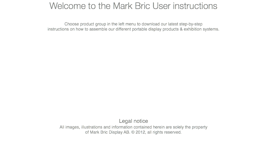 Welcome to the Mark Bric User instructions Choose product group in the left menu to download our latest step-by-step instructions on how to assemble our different portable display products & exhibition systems. Legal notice All images, illustrations and information contained herein are solely the property of Mark Bric Display AB. © 2012, all rights reserved. 