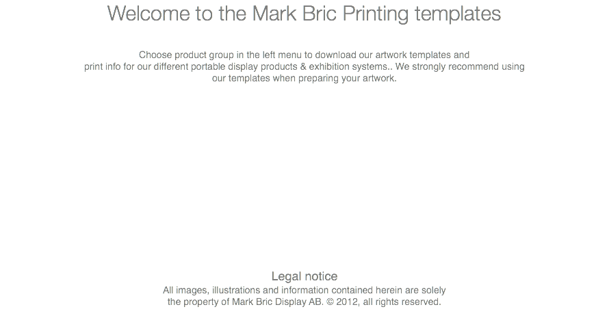Welcome to the Mark Bric Printing templates Choose product group in the left menu to download our artwork templates and print info for our different portable display products & exhibition systems.. We strongly recommend using our templates when preparing your artwork. Legal notice All images, illustrations and information contained herein are solely the property of Mark Bric Display AB. © 2012, all rights reserved. 